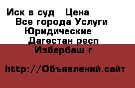 Иск в суд › Цена ­ 1 500 - Все города Услуги » Юридические   . Дагестан респ.,Избербаш г.